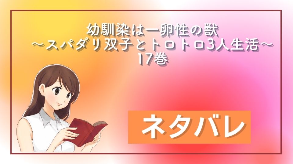 幼馴染は一卵性の獣～スパダリ双子とトロトロ３人生活～　17巻　ネタバレ